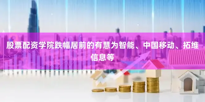 股票配资学院跌幅居前的有慧为智能、中国移动、拓维信息等