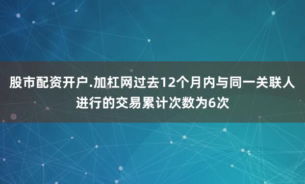 股市配资开户.加杠网过去12个月内与同一关联人进行的交易累计次数为6次