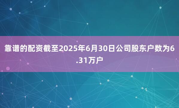 靠谱的配资截至2025年6月30日公司股东户数为6.31万户