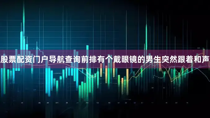 股票配资门户导航查询前排有个戴眼镜的男生突然跟着和声