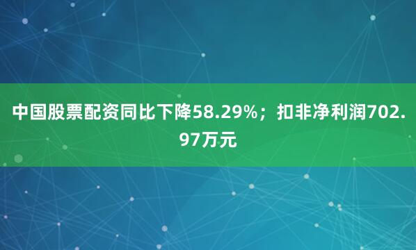 中国股票配资同比下降58.29%；扣非净利润702.97万元