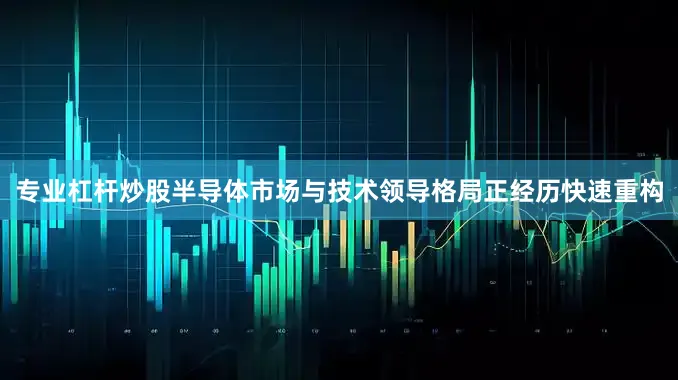 专业杠杆炒股半导体市场与技术领导格局正经历快速重构