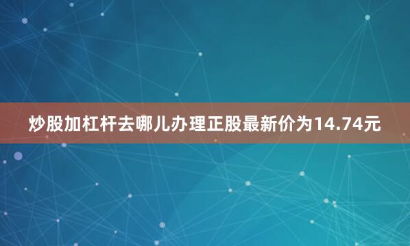 炒股加杠杆去哪儿办理正股最新价为14.74元