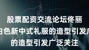 股票配资交流论坛佟丽娅身着白色新中式礼服的造型引发广泛关注