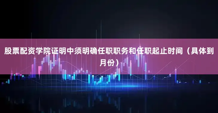 股票配资学院证明中须明确任职职务和任职起止时间（具体到月份）