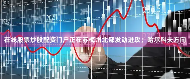 在线股票炒股配资门户正在苏梅州北部发动进攻；哈尔科夫方向
