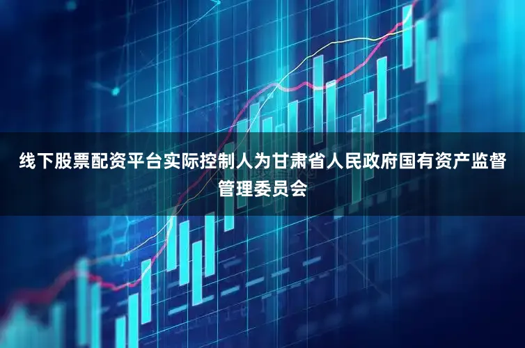 线下股票配资平台实际控制人为甘肃省人民政府国有资产监督管理委员会