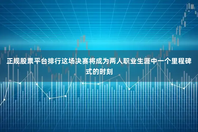 正规股票平台排行这场决赛将成为两人职业生涯中一个里程碑式的时刻