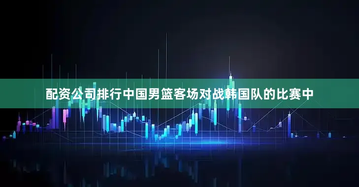 配资公司排行中国男篮客场对战韩国队的比赛中