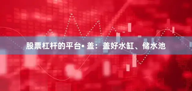 股票杠杆的平台• 盖：盖好水缸、储水池