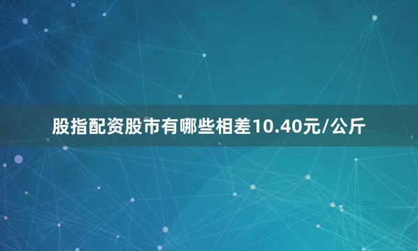股指配资股市有哪些相差10.40元/公斤