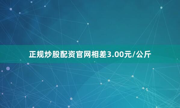正规炒股配资官网相差3.00元/公斤