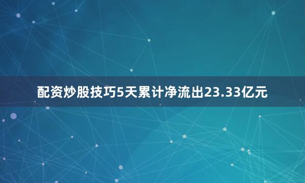 配资炒股技巧5天累计净流出23.33亿元