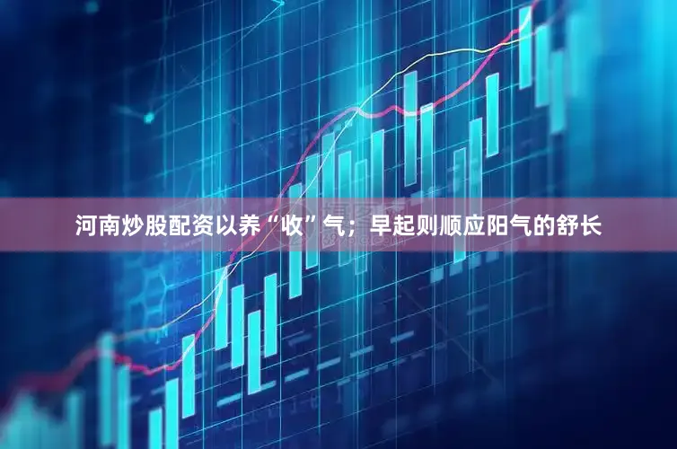 河南炒股配资以养“收”气；早起则顺应阳气的舒长